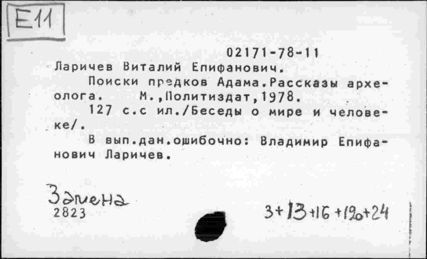 ﻿Е44
02171-78-11 Ларичев Виталий Епифанович.
Поиски предков Адама.Рассказы археолога. ИПолитиздат,1978.
127 с.с ил./Беседы о мире и человеке/ .
В вып.дан.ошибочно : Владимир Епифанович Ларичев.
2823
з+/5+іє+га>+г^ •
♦